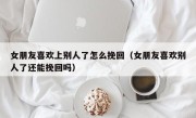 女朋友喜欢上别人了怎么挽回（女朋友喜欢别人了还能挽回吗）