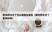 和天秤分手了怎么挽回女朋友（跟天秤分手了能和好吗）