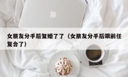 女朋友分手后复婚了了（女朋友分手后跟前任复合了）