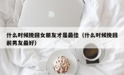 什么时候挽回女朋友才是最佳（什么时候挽回前男友最好）