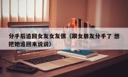 分手后追回女友女友很（跟女朋友分手了 想把她追回来说说）