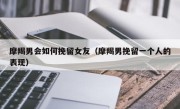 摩羯男会如何挽留女友（摩羯男挽留一个人的表现）