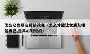 怎么让女朋友相信改变（怎么才能让女朋友相信自己,是真心对她的）