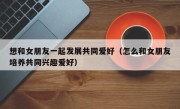 想和女朋友一起发展共同爱好（怎么和女朋友培养共同兴趣爱好）