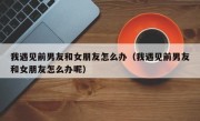我遇见前男友和女朋友怎么办（我遇见前男友和女朋友怎么办呢）