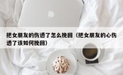 把女朋友的伤透了怎么挽回（把女朋友的心伤透了该如何挽回）