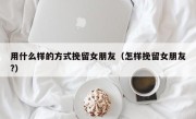 用什么样的方式挽留女朋友（怎样挽留女朋友?）