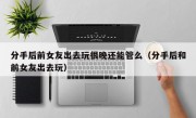 分手后前女友出去玩很晚还能管么（分手后和前女友出去玩）
