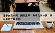 分手女友一哭二闹三上吊（分手女友一哭二闹三上吊什么意思）