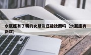 水瓶座有了新的女朋友还能挽回吗（水瓶座有新欢）