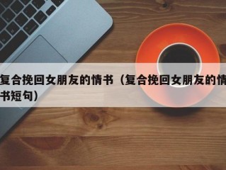 复合挽回女朋友的情书（复合挽回女朋友的情书短句）