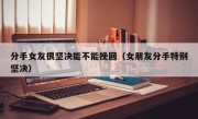 分手女友很坚决能不能挽回（女朋友分手特别坚决）