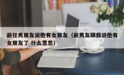 前任男朋友说他有女朋友（前男友跟我说他有女朋友了 什么意思）