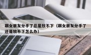 跟女朋友分手了总是放不下（跟女朋友分手了还是放不下怎么办）