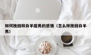 如何挽回和白羊座男的感情（怎么样挽回白羊男）