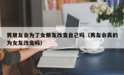 男朋友会为了女朋友改变自己吗（男友会真的为女友改变吗）