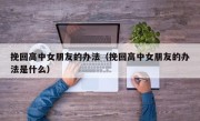 挽回高中女朋友的办法（挽回高中女朋友的办法是什么）