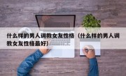 什么样的男人调教女友性格（什么样的男人调教女友性格最好）