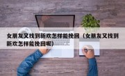 女朋友又找到新欢怎样能挽回（女朋友又找到新欢怎样能挽回呢）