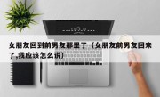 女朋友回到前男友那里了（女朋友前男友回来了,我应该怎么说）