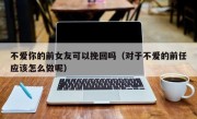 不爱你的前女友可以挽回吗（对于不爱的前任应该怎么做呢）