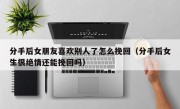 分手后女朋友喜欢别人了怎么挽回（分手后女生很绝情还能挽回吗）