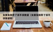 女朋友放弃了该不该挽留（女朋友放弃了该不该挽留他）