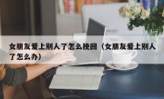 女朋友爱上别人了怎么挽回（女朋友爱上别人了怎么办）