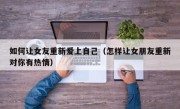 如何让女友重新爱上自己（怎样让女朋友重新对你有热情）