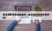 复合后的感情更甜蜜吗（复合后的感情会更好吗）