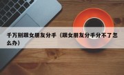 千万别跟女朋友分手（跟女朋友分手分不了怎么办）