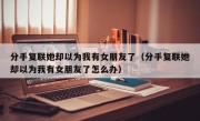 分手复联她却以为我有女朋友了（分手复联她却以为我有女朋友了怎么办）