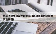 出轨了给女朋友挽回的话（出轨道歉的话给女朋友挽回）