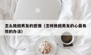 怎么挽回男友的感情（怎样挽回男友的心最有效的办法）
