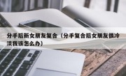 分手后新女朋友复合（分手复合后女朋友很冷淡我该怎么办）