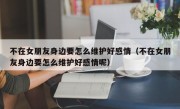 不在女朋友身边要怎么维护好感情（不在女朋友身边要怎么维护好感情呢）