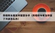 异地和女朋友吵架想分手（异地和女朋友吵架了冷战怎么办）
