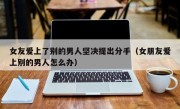 女友爱上了别的男人坚决提出分手（女朋友爱上别的男人怎么办）