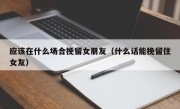 应该在什么场合挽留女朋友（什么话能挽留住女友）