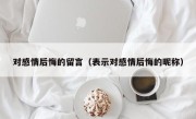 对感情后悔的留言（表示对感情后悔的昵称）