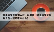 分手后女友和别人在一起的歌（分手后女友和别人在一起的歌叫什么）