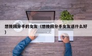 想挽回分手的女友（想挽回分手女友送什么好）