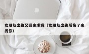 女朋友出轨又回来求我（女朋友出轨后悔了来找你）