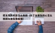 把女友伤的深怎么挽回（伤了女朋友的心怎么挽回女朋友很倔强）