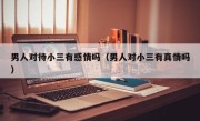 男人对待小三有感情吗（男人对小三有真情吗）