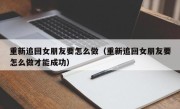 重新追回女朋友要怎么做（重新追回女朋友要怎么做才能成功）