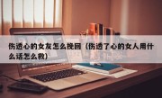 伤透心的女友怎么挽回（伤透了心的女人用什么话怎么救）
