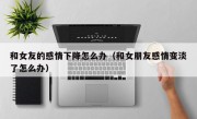 和女友的感情下降怎么办（和女朋友感情变淡了怎么办）