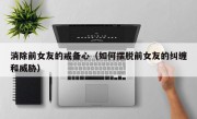 消除前女友的戒备心（如何摆脱前女友的纠缠和威胁）