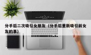 分手后二次吸引女朋友（分手后重新吸引前女友的事）